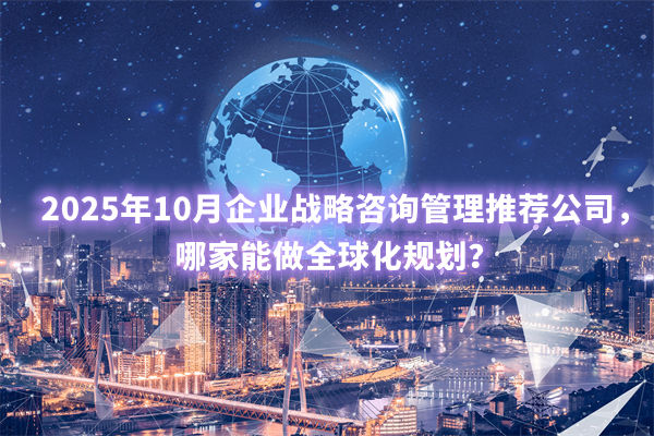 2025年10月企業(yè)戰(zhàn)略咨詢管理推薦公司，哪家能做全球化規(guī)劃？